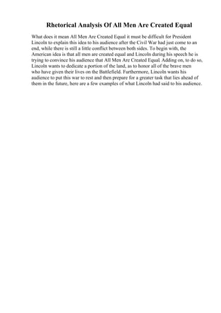 Rhetorical Analysis Of All Men Are Created Equal
What does it mean All Men Are Created Equal it must be difficult for President
Lincoln to explain this idea to his audience after the Civil War had just come to an
end, while there is still a little conflict between both sides. To begin with, the
American idea is that all men are created equal and Lincoln during his speech he is
trying to convince his audience that All Men Are Created Equal. Adding on, to do so,
Lincoln wants to dedicate a portion of the land, as to honor all of the brave men
who have given their lives on the Battlefield. Furthermore, Lincoln wants his
audience to put this war to rest and then prepare for a greater task that lies ahead of
them in the future, here are a few examples of what Lincoln had said to his audience.
 