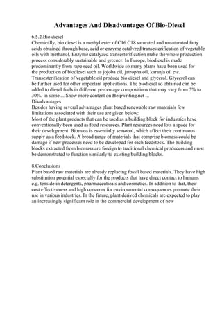 Advantages And Disadvantages Of Bio-Diesel
6.5.2.Bio diesel
Chemically, bio diesel is a methyl ester of C16 C18 saturated and unsaturated fatty
acids obtained through base, acid or enzyme catalyzed transesterification of vegetable
oils with methanol. Enzyme catalyzed transesterification make the whole production
process considerably sustainable and greener. In Europe, biodiesel is made
predominantly from rape seed oil. Worldwide so many plants have been used for
the production of biodiesel such as jojoba oil, jatropha oil, karanja oil etc.
Transesterification of vegetable oil produce bio diesel and glycerol. Glycerol can
be further used for other important applications. The biodiesel so obtained can be
added to diesel fuels in different percentage compositions that may vary from 5% to
30%. In some ... Show more content on Helpwriting.net ...
Disadvantages
Besides having several advantages plant based renewable raw materials few
limitations associated with their use are given below:
Most of the plant products that can be used as a building block for industries have
conventionally been used as food resources. Plant resources need lots a space for
their development. Biomass is essentially seasonal, which affect their continuous
supply as a feedstock. A broad range of materials that comprise biomass could be
damage if new processes need to be developed for each feedstock. The building
blocks extracted from biomass are foreign to traditional chemical producers and must
be demonstrated to function similarly to existing building blocks.
8.Conclusions
Plant based raw materials are already replacing fossil based materials. They have high
substitution potential especially for the products that have direct contact to humans
e.g. tenside in detergents, pharmaceuticals and cosmetics. In addition to that, their
cost effectiveness and high concerns for environmental consequences promote their
use in various industries. In the future, plant derived chemicals are expected to play
an increasingly significant role in the commercial development of new
 