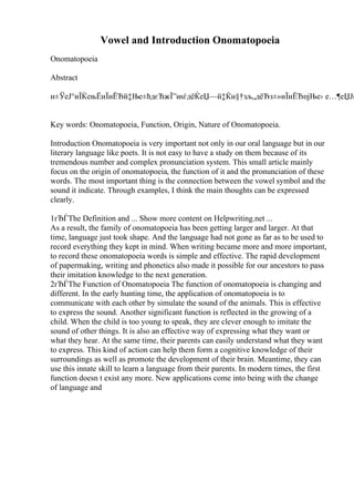 Vowel and Introduction Onomatopoeia
Onomatopoeia
Abstract
и±ЎеЈ°иЇЌењЁиЇиЁЂй‡Ње±ћдєЋжЇ”иѕѓдёЌеЏ—й‡Ќи§†зљ„дёЂз±»иЇиЁЂпјЊе› е…¶еЏЈи
Key words: Onomatopoeia, Function, Origin, Nature of Onomatopoeia.
Introduction Onomatopoeia is very important not only in our oral language but in our
literary language like poets. It is not easy to have a study on them because of its
tremendous number and complex pronunciation system. This small article mainly
focus on the origin of onomatopoeia, the function of it and the pronunciation of these
words. The most important thing is the connection between the vowel symbol and the
sound it indicate. Through examples, I think the main thoughts can be expressed
clearly.
1гЂЃThe Definition and ... Show more content on Helpwriting.net ...
As a result, the family of onomatopoeia has been getting larger and larger. At that
time, language just took shape. And the language had not gone as far as to be used to
record everything they kept in mind. When writing became more and more important,
to record these onomatopoeia words is simple and effective. The rapid development
of papermaking, writing and phonetics also made it possible for our ancestors to pass
their imitation knowledge to the next generation.
2гЂЃThe Function of Onomatopoeia The function of onomatopoeia is changing and
different. In the early hunting time, the application of onomatopoeia is to
communicate with each other by simulate the sound of the animals. This is effective
to express the sound. Another significant function is reflected in the growing of a
child. When the child is too young to speak, they are clever enough to imitate the
sound of other things. It is also an effective way of expressing what they want or
what they hear. At the same time, their parents can easily understand what they want
to express. This kind of action can help them form a cognitive knowledge of their
surroundings as well as promote the development of their brain. Meantime, they can
use this innate skill to learn a language from their parents. In modern times, the first
function doesn t exist any more. New applications come into being with the change
of language and
 