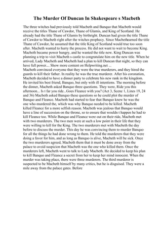 The Murder Of Duncan In Shakespeare s Macbeth
The three witches had previously told Macbeth and Banquo that Macbeth would
receive the titles Thane of Cawdor, Thane of Glamis, and King of Scotland. He
already had the title Thane of Glamis by birthright. Duncan had given the title Thane
of Cawdor to Macbeth right after the witches prophecy. Since Macbethearned the title
Thane of Cawdor, he assumed that the title King of Scotland would true too soon
after. Macbeth wanted to hurry the process. He did not want to wait to become King.
Macbeth became power hungry, and he wanted the title now. King Duncan was
planning a trip to visit Macbeth s castle to congratulate him on the new title. When he
arrived, Lady Macbeth and Macbeth had a plan to kill Duncan that night, so they can
have full power.... Show more content on Helpwriting.net ...
Macbeth convinced everyone that they were the true murderers, and they hired the
guards to kill their father. In reality he was the true murderer. After his coronation,
Macbeth decided to have a dinner party to celebrate his new rank in the kingdom.
He invited his best friend, Banquo, but only with ill intentions. The morning before
the dinner, Macbeth asked Banquo three questions. They were, Ride you this
afternoon... Is t far you ride...Goes Fleance with you? (Act 3, Scene 1, Lines 19, 24
and 36) Macbeth asked Banquo these questions so he could plot the murder of
Banquo and Fleance. Macbeth had started to fear that Banquo knew he was the
one who murdered the, which was why Banquo needed to be killed. Macbeth
killed Fleance for a more selfish reason. Macbeth was jealous that Banquo would
have a line of succession on the throne, so to ensure that wouldn t happen he had to
kill Fleance too. While Banquo and Fleance were out on their ride, Macbeth met
with two murderers. The two men were at such a low point in their life that they
were willing to kill for the King. The two murderers met with Macbeth the day
before to discuss the murder. This day he was convincing them to murder Banquo
for all the things he had done wrong to them. He told the murderers that they were
doing a favor for him, and as long as Banquo is alive, Macbeth will be sick. Once
the two murderers agreed, Macbeth them that it must be done away from the
palace to avoid suspicion that Macbeth was the one who killed them. Once the
murderers left, Macbeth went to talk to Lady Macbeth. He decided to keep his plan
to kill Banquo and Fleance a secret from her to keep her mind innocent. When the
murder was taking place, there were three murderers. The third murderer is
suspected to be Macbeth himself by many critics, but he is disguised. They were a
mile away from the palace gates. Before
 