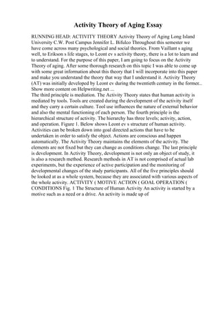 Activity Theory of Aging Essay
RUNNING HEAD: ACTIVITY THEORY Activity Theory of Aging Long Island
University C.W. Post Campus Jennifer L. Bifulco Throughout this semester we
have come across many psychological and social theories. From Vaillant s aging
well, to Erikson s life stages, to Leont ev s activity theory, there is a lot to learn and
to understand. For the purpose of this paper, I am going to focus on the Activity
Theory of aging. After some thorough research on this topic I was able to come up
with some great information about this theory that I will incorporate into this paper
and make you understand the theory that way that I understand it. Activity Theory
(AT) was initially developed by Leont ev during the twentieth century in the former...
Show more content on Helpwriting.net ...
The third principle is mediation. The Activity Theory states that human activity is
mediated by tools. Tools are created during the development of the activity itself
and they carry a certain culture. Tool use influences the nature of external behavior
and also the mental functioning of each person. The fourth principle is the
hierarchical structure of activity. The hierarchy has three levels; activity, action,
and operation. Figure 1. Below shows Leont ev s structure of human activity.
Activities can be broken down into goal directed actions that have to be
undertaken in order to satisfy the object. Actions are conscious and happen
automatically. The Activity Theory maintains the elements of the activity. The
elements are not fixed but they can change as conditions change. The last principle
is development. In Activity Theory, development is not only an object of study, it
is also a research method. Research methods in AT is not comprised of actual lab
experiments, but the experience of active participation and the monitoring of
developmental changes of the study participants. All of the five principles should
be looked at as a whole system, because they are associated with various aspects of
the whole activity. ACTIVITY ( MOTIVE ACTION ( GOAL OPERATION (
CONDITIONS Fig. 1 The Structure of Human Activity An activity is started by a
motive such as a need or a drive. An activity is made up of
 