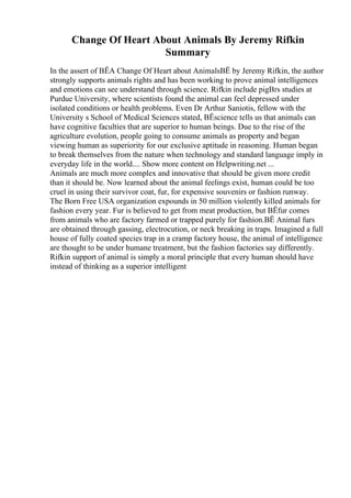 Change Of Heart About Animals By Jeremy Rifkin
Summary
In the assert of ВЁA Change Of Heart about AnimalsВЁ by Jeremy Rifkin, the author
strongly supports animals rights and has been working to prove animal intelligences
and emotions can see understand through science. Rifkin include pigВґs studies at
Purdue University, where scientists found the animal can feel depressed under
isolated conditions or health problems. Even Dr Arthur Saniotis, fellow with the
University s School of Medical Sciences stated, ВЁscience tells us that animals can
have cognitive faculties that are superior to human beings. Due to the rise of the
agriculture evolution, people going to consume animals as property and began
viewing human as superiority for our exclusive aptitude in reasoning. Human began
to break themselves from the nature when technology and standard language imply in
everyday life in the world.... Show more content on Helpwriting.net ...
Animals are much more complex and innovative that should be given more credit
than it should be. Now learned about the animal feelings exist, human could be too
cruel in using their survivor coat, fur, for expensive souvenirs or fashion runway.
The Born Free USA organization expounds in 50 million violently killed animals for
fashion every year. Fur is believed to get from meat production, but ВЁfur comes
from animals who are factory farmed or trapped purely for fashion.ВЁ Animal furs
are obtained through gassing, electrocution, or neck breaking in traps. Imagined a full
house of fully coated species trap in a cramp factory house, the animal of intelligence
are thought to be under humane treatment, but the fashion factories say differently.
Rifkin support of animal is simply a moral principle that every human should have
instead of thinking as a superior intelligent
 