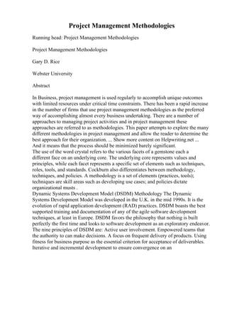 Project Management Methodologies
Running head: Project Management Methodologies
Project Management Methodologies
Gary D. Rice
Webster University
Abstract
In Business, project management is used regularly to accomplish unique outcomes
with limited resources under critical time constraints. There has been a rapid increase
in the number of firms that use project management methodologies as the preferred
way of accomplishing almost every business undertaking. There are a number of
approaches to managing project activities and in project management these
approaches are referred to as methodologies. This paper attempts to explore the many
different methodologies in project management and allow the reader to determine the
best approach for their organization. ... Show more content on Helpwriting.net ...
And it means that the process should be minimized barely significant.
The use of the word crystal refers to the various facets of a gemstone each a
different face on an underlying core. The underlying core represents values and
principles, while each facet represents a specific set of elements such as techniques,
roles, tools, and standards. Cockburn also differentiates between methodology,
techniques, and policies. A methodology is a set of elements (practices, tools);
techniques are skill areas such as developing use cases; and policies dictate
organizational musts .
Dynamic Systems Development Model (DSDM) Methodology The Dynamic
Systems Development Model was developed in the U.K. in the mid 1990s. It is the
evolution of rapid application development (RAD) practices. DSDM boasts the best
supported training and documentation of any of the agile software development
techniques, at least in Europe. DSDM favors the philosophy that nothing is built
perfectly the first time and looks to software development as an exploratory endeavor.
The nine principles of DSDM are: Active user involvement. Empowered teams that
the authority to can make decisions. A focus on frequent delivery of products. Using
fitness for business purpose as the essential criterion for acceptance of deliverables.
Iterative and incremental development to ensure convergence on an
 
