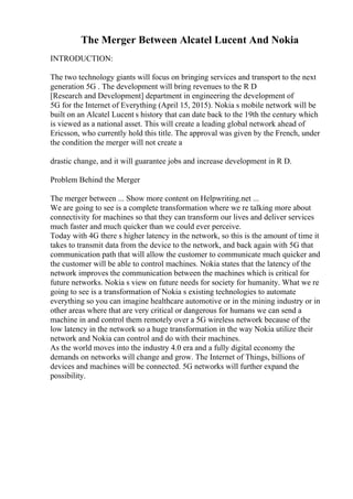 The Merger Between Alcatel Lucent And Nokia
INTRODUCTION:
The two technology giants will focus on bringing services and transport to the next
generation 5G . The development will bring revenues to the R D
[Research and Development] department in engineering the development of
5G for the Internet of Everything (April 15, 2015). Nokia s mobile network will be
built on an Alcatel Lucent s history that can date back to the 19th the century which
is viewed as a national asset. This will create a leading global network ahead of
Ericsson, who currently hold this title. The approval was given by the French, under
the condition the merger will not create a
drastic change, and it will guarantee jobs and increase development in R D.
Problem Behind the Merger
The merger between ... Show more content on Helpwriting.net ...
We are going to see is a complete transformation where we re talking more about
connectivity for machines so that they can transform our lives and deliver services
much faster and much quicker than we could ever perceive.
Today with 4G there s higher latency in the network, so this is the amount of time it
takes to transmit data from the device to the network, and back again with 5G that
communication path that will allow the customer to communicate much quicker and
the customer will be able to control machines. Nokia states that the latency of the
network improves the communication between the machines which is critical for
future networks. Nokia s view on future needs for society for humanity. What we re
going to see is a transformation of Nokia s existing technologies to automate
everything so you can imagine healthcare automotive or in the mining industry or in
other areas where that are very critical or dangerous for humans we can send a
machine in and control them remotely over a 5G wireless network because of the
low latency in the network so a huge transformation in the way Nokia utilize their
network and Nokia can control and do with their machines.
As the world moves into the industry 4.0 era and a fully digital economy the
demands on networks will change and grow. The Internet of Things, billions of
devices and machines will be connected. 5G networks will further expand the
possibility.
 