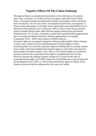 Negative Effects Of The Cuban Embargo
Throughout history sovereignty has been known to be at the mercy of a nation s
ruler, king, or dictator. As we have come to recognize, especially in the United
States, sovereignty should unconditionally belong to the people to freely determine
their own destiny. For 58 years Cuba s sovereignty has been firm, yet respected. A
diverse nation and people, yet divided, where equal rights and responsibilities are at
odds due to their political views. (Peterson, 1991) A nation where the government
grants its people limited rights rather than the people granting their government
limited powers. For 55 years, it has been a nation that is granted limited opportunities
due to an imposed embargo; therefore, limiting opportunities to its people.
(Leogrande, 2015)... Show more content on Helpwriting.net ...
Economic rights are an integral component of human rights and the Cuban embargo
in many ways violates the Universal Declaration of Human Rights. It bears
mentioning that even economic sanctions imposed multilaterally for security reasons
must comply with legal standards that limit the degree to which they may harm the
human rights of innocent people. (Coli, 2007, p. 267) Human rights are essential to
humanity and the role to guarantee these rights is a fundamental role of Cuba.
However, because the embargo remains in place for 55 years for the sake of
promoting human rights, Coli (2007) argues the United States has a special legal and
moral obligation (Coli, 2007, p. 199) to ensure the human rights of Cubans on the
island are protected and the embargo does not cause any further
 