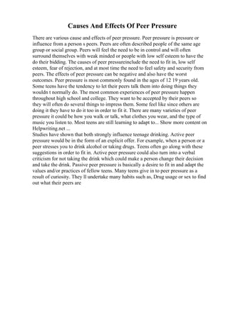 Causes And Effects Of Peer Pressure
There are various cause and effects of peer pressure. Peer pressure is pressure or
influence from a person s peers. Peers are often described people of the same age
group or social group. Peers will feel the need to be in control and will often
surround themselves with weak minded or people with low self esteem to have the
do their bidding. The causes of peer pressureinclude the need to fit in, low self
esteem, fear of rejection, and at most time the need to feel safety and security from
peers. The effects of peer pressure can be negative and also have the worst
outcomes. Peer pressure is most commonly found in the ages of 12 19 years old.
Some teens have the tendency to let their peers talk them into doing things they
wouldn t normally do. The most common experiences of peer pressure happen
throughout high school and college. They want to be accepted by their peers so
they will often do several things to impress them. Some feel like since others are
doing it they have to do it too in order to fit it. There are many varieties of peer
pressure it could be how you walk or talk, what clothes you wear, and the type of
music you listen to. Most teens are still learning to adapt to... Show more content on
Helpwriting.net ...
Studies have shown that both strongly influence teenage drinking. Active peer
pressure would be in the form of an explicit offer. For example, when a person or a
peer stresses you to drink alcohol or taking drugs. Teens often go along with these
suggestions in order to fit in. Active peer pressure could also turn into a verbal
criticism for not taking the drink which could make a person change their decision
and take the drink. Passive peer pressure is basically a desire to fit in and adapt the
values and/or practices of fellow teens. Many teens give in to peer pressure as a
result of curiosity. They ll undertake many habits such as, Drug usage or sex to find
out what their peers are
 