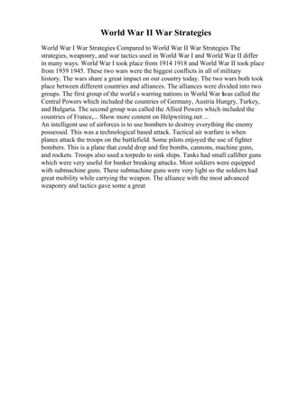 World War II War Strategies
World War I War Strategies Compared to World War II War Strategies The
strategies, weaponry, and war tactics used in World War I and World War II differ
in many ways. World War I took place from 1914 1918 and World War II took place
from 1939 1945. These two wars were the biggest conflicts in all of military
history. The wars share a great impact on our country today. The two wars both took
place between different countries and alliances. The alliances were divided into two
groups. The first group of the world s warring nations in World War I
was called the
Central Powers which included the countries of Germany, Austria Hungry, Turkey,
and Bulgaria. The second group was called the Allied Powers which included the
countries of France,... Show more content on Helpwriting.net ...
An intelligent use of airforces is to use bombers to destroy everything the enemy
possessed. This was a technological based attack. Tactical air warfare is when
planes attack the troops on the battlefield. Some pilots enjoyed the use of fighter
bombers. This is a plane that could drop and fire bombs, cannons, machine guns,
and rockets. Troops also used a torpedo to sink ships. Tanks had small calliber guns
which were very useful for bunker breaking attacks. Most soldiers were equipped
with submachine guns. These submachine guns were very light so the soldiers had
great mobility while carrying the weapon. The alliance with the most advanced
weaponry and tactics gave some a great
 