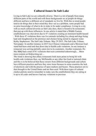 Cultural Issues In Salt Lake
Living in Salt Lake we are culturally diverse. There is a lot of people from many
different parts of the world and with those backgrounds we as people do things
different and have a different set of standards we live by. With this in mind people
tend to do things that in their mind they don t see as a problem, some people had
no prior knowledge of what to do in order to be under compliance. Living in a city
with as much cultural diversity as Salt Lake does, there is bound to be restaurants
that pop up with those influences. In one article it stated that a Middle Eastern
establishment was shut down due to 47 violations creating an imminent health hazard
. With these 47 violations there was live animals including live sheep and dogs being
kept and slaughtered on the premises and chicken being stored in stagnant water.
Kathy Stephenson. The Salt Lake Tribune. May 29 2015. The Salt Lake Tribune.
Newspaper. In another instance in 2015 two Chinese restaurants and a Mexican food
stand had been sited and shut down due to health code violations. In one instance a
restaurant was serving partially eaten rice to its customers. Another restaurant, Ho
Mei BBQ had a total of 81 violations that were committed unknowingly.... Show
more content on Helpwriting.net ...
The trend is showing that ethnic restaurants look more prone to being hit with
health code violations then, say McDonalds or any other fast food or national chain
and this is to be believed that those owners from different backgrounds and culture
have different practices and how they store items because in some countries the lack
of electricity and with the practice of open markets and bazars. These practices are to
then brought to the United States and are then used. With these types of cultural
clashes patrons need to remember to make sure the establishment they are eating at
is up to all codes and haven t had any violations in previous
 