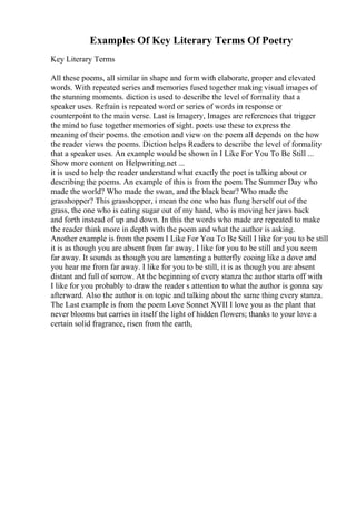 Examples Of Key Literary Terms Of Poetry
Key Literary Terms
All these poems, all similar in shape and form with elaborate, proper and elevated
words. With repeated series and memories fused together making visual images of
the stunning moments. diction is used to describe the level of formality that a
speaker uses. Refrain is repeated word or series of words in response or
counterpoint to the main verse. Last is Imagery, Images are references that trigger
the mind to fuse together memories of sight. poets use these to express the
meaning of their poems. the emotion and view on the poem all depends on the how
the reader views the poems. Diction helps Readers to describe the level of formality
that a speaker uses. An example would be shown in I Like For You To Be Still ...
Show more content on Helpwriting.net ...
it is used to help the reader understand what exactly the poet is talking about or
describing the poems. An example of this is from the poem The Summer Day who
made the world? Who made the swan, and the black bear? Who made the
grasshopper? This grasshopper, i mean the one who has flung herself out of the
grass, the one who is eating sugar out of my hand, who is moving her jaws back
and forth instead of up and down. In this the words who made are repeated to make
the reader think more in depth with the poem and what the author is asking.
Another example is from the poem I Like For You To Be Still I like for you to be still
it is as though you are absent from far away. I like for you to be still and you seem
far away. It sounds as though you are lamenting a butterfly cooing like a dove and
you hear me from far away. I like for you to be still, it is as though you are absent
distant and full of sorrow. At the beginning of every stanzathe author starts off with
I like for you probably to draw the reader s attention to what the author is gonna say
afterward. Also the author is on topic and talking about the same thing every stanza.
The Last example is from the poem Love Sonnet XVII I love you as the plant that
never blooms but carries in itself the light of hidden flowers; thanks to your love a
certain solid fragrance, risen from the earth,
 