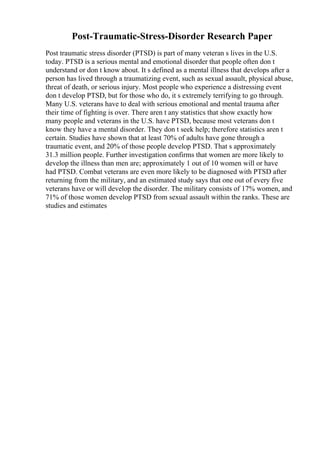 Post-Traumatic-Stress-Disorder Research Paper
Post traumatic stress disorder (PTSD) is part of many veteran s lives in the U.S.
today. PTSD is a serious mental and emotional disorder that people often don t
understand or don t know about. It s defined as a mental illness that develops after a
person has lived through a traumatizing event, such as sexual assault, physical abuse,
threat of death, or serious injury. Most people who experience a distressing event
don t develop PTSD, but for those who do, it s extremely terrifying to go through.
Many U.S. veterans have to deal with serious emotional and mental trauma after
their time of fighting is over. There aren t any statistics that show exactly how
many people and veterans in the U.S. have PTSD, because most veterans don t
know they have a mental disorder. They don t seek help; therefore statistics aren t
certain. Studies have shown that at least 70% of adults have gone through a
traumatic event, and 20% of those people develop PTSD. That s approximately
31.3 million people. Further investigation confirms that women are more likely to
develop the illness than men are; approximately 1 out of 10 women will or have
had PTSD. Combat veterans are even more likely to be diagnosed with PTSD after
returning from the military, and an estimated study says that one out of every five
veterans have or will develop the disorder. The military consists of 17% women, and
71% of those women develop PTSD from sexual assault within the ranks. These are
studies and estimates
 