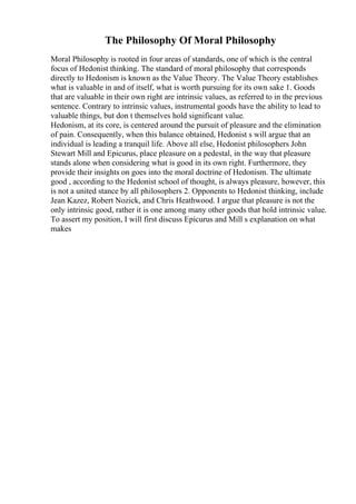 The Philosophy Of Moral Philosophy
Moral Philosophy is rooted in four areas of standards, one of which is the central
focus of Hedonist thinking. The standard of moral philosophy that corresponds
directly to Hedonism is known as the Value Theory. The Value Theory establishes
what is valuable in and of itself, what is worth pursuing for its own sake 1. Goods
that are valuable in their own right are intrinsic values, as referred to in the previous
sentence. Contrary to intrinsic values, instrumental goods have the ability to lead to
valuable things, but don t themselves hold significant value.
Hedonism, at its core, is centered around the pursuit of pleasure and the elimination
of pain. Consequently, when this balance obtained, Hedonist s will argue that an
individual is leading a tranquil life. Above all else, Hedonist philosophers John
Stewart Mill and Epicurus, place pleasure on a pedestal, in the way that pleasure
stands alone when considering what is good in its own right. Furthermore, they
provide their insights on goes into the moral doctrine of Hedonism. The ultimate
good , according to the Hedonist school of thought, is always pleasure, however, this
is not a united stance by all philosophers 2. Opponents to Hedonist thinking, include
Jean Kazez, Robert Nozick, and Chris Heathwood. I argue that pleasure is not the
only intrinsic good, rather it is one among many other goods that hold intrinsic value.
To assert my position, I will first discuss Epicurus and Mill s explanation on what
makes
 