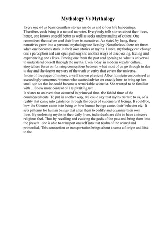 Mythology Vs Mythology
Every one of us bears countless stories inside us and of our life happenings.
Therefore, each being is a natural narrator. Everybody tells stories about their lives,
hence, one knows oneself better as well as seeks understanding of others. One
remembers themselves and their lives in narratives. As stated by Jung, these
narratives grow into a personal mythologyone lives by. Nonetheless, there are times
when one becomes stuck in their own stories or myths. Hence, mythology can change
one s perception and can open pathways to another ways of discovering, feeling and
experiencing one s lives. Freeing one from the past and opening to what is universal
to understand oneself through the myths. Even today in modern secular culture,
storytellers focus on forming connections between what most of us go through in day
to day and the deeper mystery of the truth or verity that covers the universe.
In one of the pages of history, a well known physicist Albert Einstein encountered an
exceedingly concerned woman who wanted advice on exactly how to bring up her
small son so that he could become a remarkable scientist. She wanted to be familiar
with ... Show more content on Helpwriting.net ...
It relates to an event that occurred in primeval time, the fabled time of the
commencements. To put in another way, we could say that myths narrate to us, of a
reality that came into existence through the deeds of supernatural beings. It could be,
how the Cosmos came into being or how human beings came, their behavior etc. It
sets patterns for human beings that alter them to codify and organize their own
lives. By endorsing myths in their daily lives, individuals are able to have a sincere
religious feel. Thus by recalling and evoking the gods of the past and bring them into
the present, one is able to transport oneself into that realm of the scared and
primordial. This connection or transportation brings about a sense of origin and link
to the
 