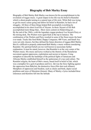 Biography of Bob Marley Essay
Biography of Bob Marley Bob Marley was known for his accomplishment in the
revolution of reggae music. A great impact in his life was his belief in Rastafari
which is about people turning to a natural type of life style. While Bob was trying
to get his music career going and fallow his belief in Rastafari, he had a lot of
struggles. All three of these things helped Bob accomplish everything he
accomplished in his short lived life of 36years. In those 36years of life Bob
accomplished more things than... Show more content on Helpwriting.net ...
By the end of the 1960 s, with the legendary reggae producer Lee Scratch Perry at
the mixing desk, The Wailers were again back at the top in Jamaica. The
combination of the Wailers and Perry resulted in some of the finest music the band
ever made. Tracks like Soul Rebel, Duppy Conquerer, 400 Years, and Small Axe
were not only classics, but they defined the future direction of reggae.(Bob Marley
Bio) It s difficult to properly understand Bob Marley s music without considering
Rastafari. His spiritual beliefs are too well known to necessitate further
explanation. It must be stated, however, that Rastafari is at the very center of the
Wailers music. His music and lyrics worked as the rhetoric of the Rastafarian
movement against oppression, exploitation and racism in Jamaica. Using
metaphors to describe the hardships of the political fights of Jamaicans and
Africans Marley established himself as the spokesman of a race and culture. The
Rastafari religion, the heart of Bob s music, based itself in belief of Jah, which
was a metaphor for a god of goodness and love. Jah was the force fighting against
the oppression from Babylon, the destructive force.(Hot shot rock tributes)
Metaphors of oppression and freedom, such as chains and birds, depict social
problems and ways of liberation (Jensen). Many of Marley s lyrics included these
references and therefore fell into the latitude
 
