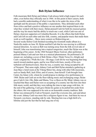 Bob Dylan Influence
Folk musicians Bob Dylan and Johnny Cash always held a high respect for each
other, even before they officially met in 1964. At this point in their careers, both
had a sensible understanding of what it was like to be under the stress of the
spotlight and the pressure of the public s expectations. They defended each other
from critics and had a positive influence on one another that inspired them to do
what they wished with their music. Dylan praised Cash for both his musical genius
and the way his music had the ability to touch one s soul, while Cash was one of
Dylan s heaviest supporters at Columbia Records. It is the effects that both Dylan
and Cash left on each other and also folk, country, and popular music that made them
work so well together.... Show more content on Helpwriting.net ...
Several weeks before Cash finished recording his twentieth studio album in a
Nashville studio on June 30, Dylan notified Cash that he was moving in a different
musical direction. As soon as Bob was turning away from the folk revival side of
himself, John was transitioning into a topical songwriter, much like Dylan was at the
beginning of his career. At the 1964 Newport Music Festival, other performers
praised Johnny Cash and saw him as a musical phenomenon. He performed a 20
minute set, including a cover of Bob Dylan s Don t Think Twice It s Alright and
Cash s original hit, I Walk the Line . On stage, Cash felt he was beginning that long
march toward stardom again, and he was filled with fears, mostly of his own
turbulent self destructiveness. Here he was, a country star, being accepted by all
of Newport. That same night, Johnny Cash and Bob Dylan attended a gathering at
Joan Baez s hotel room at the Viking Motor Inn, along with other folk musicians,
such as Sandy Bull, Jack Elliot, and of course, Joan herself. Cash brought June
Carter, his future wife, whom he would propose to during a live performance in
1968. Dylan and Cash sat on the floor talking music and exchanging songs; Dylan
gave Cash It Ain t Me, Babe and Mama, You ve Been on My Mind. Johnny was so
touched that Baez and Dylan were so accepting of a country star like him into their
folk music world, and that they were talking the time to tape songs with him. At
the end of the gathering, Cash gave Dylan his guitar as he pulled him aside from
the others; this was supposed to be seen as an honorable country tradition. Bob
Dylan was entranced by Cash at Newport, much like everyone else, and said about
the event: Johnny Cash was more like a religious figure to me. And there he was at
Newport, you know, standing side by side. Meeting him was a high thrill of a
lifetime and just the fact that he had sung one of my
 