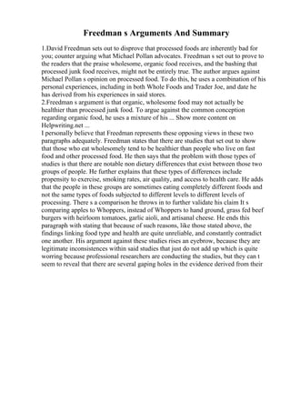 Freedman s Arguments And Summary
1.David Freedman sets out to disprove that processed foods are inherently bad for
you; counter arguing what Michael Pollan advocates. Freedman s set out to prove to
the readers that the praise wholesome, organic food receives, and the bashing that
processed junk food receives, might not be entirely true. The author argues against
Michael Pollan s opinion on processed food. To do this, he uses a combination of his
personal experiences, including in both Whole Foods and Trader Joe, and date he
has derived from his experiences in said stores.
2.Freedman s argument is that organic, wholesome food may not actually be
healthier than processed junk food. To argue against the common conception
regarding organic food, he uses a mixture of his ... Show more content on
Helpwriting.net ...
I personally believe that Freedman represents these opposing views in these two
paragraphs adequately. Freedman states that there are studies that set out to show
that those who eat wholesomely tend to be healthier than people who live on fast
food and other processed food. He then says that the problem with those types of
studies is that there are notable non dietary differences that exist between those two
groups of people. He further explains that these types of differences include
propensity to exercise, smoking rates, air quality, and access to health care. He adds
that the people in these groups are sometimes eating completely different foods and
not the same types of foods subjected to different levels to different levels of
processing. There s a comparison he throws in to further validate his claim It s
comparing apples to Whoppers, instead of Whoppers to hand ground, grass fed beef
burgers with heirloom tomatoes, garlic aioli, and artisanal cheese. He ends this
paragraph with stating that because of such reasons, like those stated above, the
findings linking food type and health are quite unreliable, and constantly contradict
one another. His argument against these studies rises an eyebrow, because they are
legitimate inconsistences within said studies that just do not add up which is quite
worring because professional researchers are conducting the studies, but they can t
seem to reveal that there are several gaping holes in the evidence derived from their
 