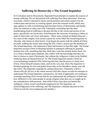 Suffering In Dostoevsky s The Grand Inquisitor
In Civilization and its Discontents, Sigmund Freud attempts to explain the sources of
human suffering: We are threatened with suffering from three directions: from our
own body, which is doomed to decay and dissolution and which cannot even do
without pain and anxiety as warning signals; from the external world, which may
rage against us with overwhelming and merciless forces of destruction; and finally
from our relations to other men (54). Ultimately concluding that the most
heartbreaking kind of suffering is the pain felt due to the words and actions of our
peers, specifically our loved ones, Freud laments the necessity of turning to others in
order to find some sort of joy and argues... Show more content on Helpwriting.net ...
For most of this chapter, Ivan recites a poem he wrote titled The Grand Inquisitor to
Alyosha, who listens in silent horror. Ivan begins his poem with the rebirth of Christ
on earth, walking the streets and curing the sick. Christ s actions get the attention of
The Grand Inquisitor, who imprisons Christ and lectures to him that night. The Grand
Inquisitor accuses Christ of dooming humans to perpetual suffering by granting
humans free will, something that they think they want but actually harms them, for
it is a heavy burden upon mankind, who suffers with the knowledge that they are
free to choose or reject Christianity, but without the willpower it takes to be faithful,
rendering them all damned forever. As The Grand Inquisitor attacks Christ for
overestimat[ing] mankind (256), believing that they had the power to freely love
Christ, Christ himself remains silent, until at the very end, when The Inquisitor is
finished speaking, he rises and gently kisses him on his bloodless, ninety year old
lips (262). The Inquisitor responds by setting Christ free. Ultimately, Christ s
silence tells all; his kiss is the whole answer (262) His silence reveals his attempts to
understand The Grand Inquisitor s perspective, his look of apparently not wishing to
contradict anything (262) reveals that he too understands the ambiguity of faith and
how difficult it is for some people to accept religion when they are so caught up in
the contradictions faith presents. And while Christ s kiss does not banish this
ambiguity, it does reveal a profound compassion for The Inquisitor, an
acknowledgement of his suffering, and The Inquisitor s ultimate decision to free
Christ reveals his own compassion for another s
 