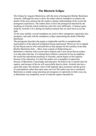 The Rhetoric Eclipse
The Eclipse by Augusto Monterroso, tells the story of protagonist Brother Bartolome
Arrazola. Although the story is short, the author utilizes metaphors to enhance the
details of the story and provide the readers a deeper understanding of the events the
protagonist experiences. The author chose to have the protagonist educated by the
teachings of Aristotle which could also color this story differently. A famous quote
made by Aristotle is It is during our darkest moment that we must focus to see the
light
As the story unfolds, several metaphors are used to show entrapment, superiority also
arrogance, and ends with the metaphoric eclipse representing the death of Brother
Bartolome.
The protagonist describes the jungle as implacable and this is metaphorically
representative of the physical entrapment being experienced. Moreover, he is trapped
by the Mayan natives who surround him as they prepare for his sacrifice at the altar.
Brother Bartolome feels ... Show more content on Helpwriting.net ...
Bartolome is familiar with several native dialects and is also aware that an eclipse
is to take place that day. It is during these reflective moments he has an epiphany.
He recalls the educational teachings of Aristotle, and he begins to feel superior
because of his education. It is here the author uses a metaphor of superiority
because of Bartolome s knowledge and education. He believes he is smarter than his
captors, and because of this he will successfully deceive them. Aristotle also has a
quote that states The ultimate value of life depends upon awareness and the power
of contemplation rather than upon mere survival The author may have considered
Bartolome as simply using reasoning not arrogance or superiority to find a way out,
as Bartolome was completely aware of what his captors intended for
 