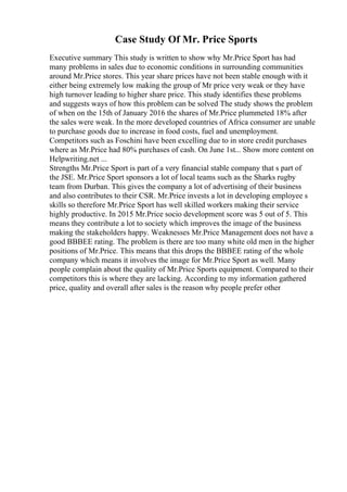 Case Study Of Mr. Price Sports
Executive summary This study is written to show why Mr.Price Sport has had
many problems in sales due to economic conditions in surrounding communities
around Mr.Price stores. This year share prices have not been stable enough with it
either being extremely low making the group of Mr price very weak or they have
high turnover leading to higher share price. This study identifies these problems
and suggests ways of how this problem can be solved The study shows the problem
of when on the 15th of January 2016 the shares of Mr.Price plummeted 18% after
the sales were weak. In the more developed countries of Africa consumer are unable
to purchase goods due to increase in food costs, fuel and unemployment.
Competitors such as Foschini have been excelling due to in store credit purchases
where as Mr.Price had 80% purchases of cash. On June 1st... Show more content on
Helpwriting.net ...
Strengths Mr.Price Sport is part of a very financial stable company that s part of
the JSE. Mr.Price Sport sponsors a lot of local teams such as the Sharks rugby
team from Durban. This gives the company a lot of advertising of their business
and also contributes to their CSR. Mr.Price invests a lot in developing employee s
skills so therefore Mr.Price Sport has well skilled workers making their service
highly productive. In 2015 Mr.Price socio development score was 5 out of 5. This
means they contribute a lot to society which improves the image of the business
making the stakeholders happy. Weaknesses Mr.Price Management does not have a
good BBBEE rating. The problem is there are too many white old men in the higher
positions of Mr.Price. This means that this drops the BBBEE rating of the whole
company which means it involves the image for Mr.Price Sport as well. Many
people complain about the quality of Mr.Price Sports equipment. Compared to their
competitors this is where they are lacking. According to my information gathered
price, quality and overall after sales is the reason why people prefer other
 