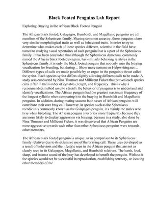 Black Footed Penguins Lab Report
Exploring Braying in the African Black Footed Penguin
The African black footed, Galapagos, Humboldt, and Magellanic penguins are all
members of the Spheniscus family. Sharing common ancestry, these penguins share
very similar morphological traits as well as behavioral traits. In order to try to
determine what makes each of these species different, scientist in the field have
turned to studying vocal repertoires of each penguin that is a part of the Spheniscus
family. It has been concluded that although the Spheniscus demersus, commonly
named the African black footed penguin, has similarly behaving relatives in the
Spheniscus family, it is only the black footed penguin that not only uses the braying
vocalization for breeding, but during ... Show more content on Helpwriting.net ...
Different types of calls are made possible by an organ in the penguin s throat called
the syrinx. Each species syrinx differs slightly allowing different calls to be made. A
study was conducted by Nina Thumser and Millicent Ficken that proved each species
calls differ in the number of syllables, length, and frequency. This is why a
recommended method used to classify the behavior of penguins is to understand and
identify vocalizations. The African penguin had the greatest maximum frequency of
the longest syllable when comparing it to the braying in Humboldt and Magellanic
penguins. In addition, during mating seasons both sexes of African penguins will
contribute their own bray call, however, in species such as the Spheniscus
mendiculus commonly known as the Galapagos penguin, it s mainly the males who
bray when breeding. The African penguin also brays more frequently because they
are more likely to display aggression via braying. because in a study, also done by
Nina Thumser and Millicent Ficken, it was discovered that African Penguins are
more aggressive towards each other than other Spheniscus penguins were towards
other members.
The African black footed penguin is unique, as in comparison to its Spheniscus
family relatives due to its extensive use of the braying call. These uses developed as
a result of behaviors and the lifestyle seen in the African penguin that are not as
clearly seen in its Galapagos, Magellanic, and Humboldt relatives. The harsh, loud,
sharp, and intense sound of the bray has developed to benefit the penguin. Without it
the species would not be successful in reproduction, establishing territory, or locating
other members of the
 