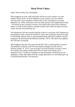 Hard Work Values
Study, Work, Family Life, and Support.
What emphasis do work, study and family life have in your country or in your
culture? Which of the 3 is most important in your country or in your culture?
The USA puts a lot of emphasis on hard work. In fact, according to one source
(Schabner, D., 1970), Americans work more than anyone in the industrialized world.
. The reason for this is because America views hard work as part of the American
dream. I would say that America s attitude to hard work is that, the harder someone
works, the more successful they are.
The attitude the USA has towards studying is that it is a necessary skill. Students are
encouraged to study at home by themselves, and in fact sometimes required to study.
In USA public schools, there is a period termed Study Hall where students will just
studying or do their homework (Merriam Webster., 2017). This shows the emphasis
the USA puts on studying.
What emphasis does the USA put on family life? This is a hard question to answer.
The definition of family in the USA has radically changed over the last two
decades (Angier, N., 2013). I am not going to go into the politics on what is and is
not a family, just explain whether the USA as a whole views family life as
important or not. I would say it depends on what generation of American you are
speaking to. Many individuals from the younger generation, (25 and under) grew up
in dysfunctional families. We learned to
 