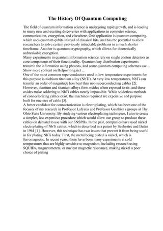 The History Of Quantum Computing
The field of quantum information science is undergoing rapid growth, and is leading
to many new and exciting discoveries with applications in computer science,
communication, encryption, and elsewhere. One application is quantum computing,
which uses quantum qubits instead of classical bits, and has the potential to allow
researchers to solve certain previously intractable problems in a much shorter
timeframe. Another is quantum cryptography, which allows for theoretically
unbreakable encryption.
Many experiments in quantum information science rely on single photon detectors as
core components of their functionality. Quantum key distribution experiments
transmit the information using photons, and some quantum computing schemes use ...
Show more content on Helpwriting.net ...
One of the most common superconductors used in low temperature experiments for
this purpose is niobium titanium alloy (NbTi). At very low temperatures, NbTi can
transfer an order of magnitude less heat than non superconducting cables [2].
However, titanium and titanium alloys form oxides when exposed to air, and these
oxides make soldering to NbTi cables nearly impossible. While solderless methods
of connectorizing cables exist, the machines required are expensive and purpose
built for one size of cable [3].
A better candidate for connectorization is electroplating, which has been one of the
focuses of my research in Professor Lafyatis and Professor Gauthier s groups at The
Ohio State University. By studying various electroplating techniques, I aim to create
a simpler, less expensive procedure which would allow our group to produce these
cables on demand to use with our SNSPDs. In the past, companies have used nickel
electroplating of NbTi cables, which is described in a patent by Saubestre and Bulan
in 1961 [4]. However, this technique has two issues that prevent it from being useful
in for plating NbTi today. First, the metal being plated is nickel, which is
ferromagnetic. In recent years, there have been many experiments at cold
temperatures that are highly sensitive to magnetism, including research using
SQUIDs, magnetometers, or nuclear magnetic resonance, making nickel a poor
choice of plating
 