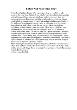Fiction And Non Fiction Essay
Fiction has often been thought to be useless, providing no benefit to people,
however, this is far from the truth. It has actually been shown that fiction can effect
society in many different ways using different mediums; books, tv shows, or
movies are common. The ways it can effect people varies as well; it can change
people s beliefs, provide insight on real events, and even lead to new technology.
For millions of years humanity made it a habit to tell stories, in the beginning it
was mainly true stories about events that had recently taken place and then
embellished slightly to make it more interesting. These stories could have been
told strictly to relate events but they also could have been for the purpose of
making oneself look better. The way the story was expressed was most commonly
by people verbally telling it to others, mainly because many people in the earlier
centuries were illiterate if they were just common folk; this also provides a reason
why these tales would often get exaggerated. Nowadays if news needs to be shared it
s just told like it is, with facts and statistics to support their information; doing so
disconnects us emotionally from the content.
The more one gets drawn into a story the stronger the effect of it s influence; this is
why fiction can be more influential than nonfiction. Nonfiction is factually based
and, therefore, harder to get drawn into, since when reading it we tend to be doubting
its truth. For this reason,
...when we are absorbed
 