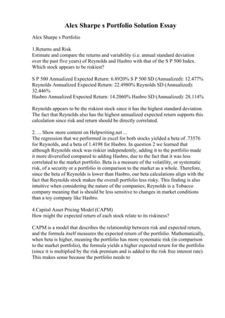 Alex Sharpe s Portfolio Solution Essay
Alex Sharpe s Portfolio
1.Returns and Risk
Estimate and compare the returns and variability (i.e. annual standard deviation
over the past five years) of Reynolds and Hasbro with that of the S P 500 Index.
Which stock appears to be riskiest?
S P 500 Annualized Expected Return: 6.8920% S P 500 SD (Annualized): 12.477%
Reynolds Annualized Expected Return: 22.4980% Reynolds SD (Annualized):
32.446%
Hasbro Annualized Expected Return: 14.2060% Hasbro SD (Annualized): 28.114%
Reynolds appears to be the riskiest stock since it has the highest standard deviation.
The fact that Reynolds also has the highest annualized expected return supports this
calculation since risk and return should be directly correlated.
2. ... Show more content on Helpwriting.net ...
The regression that we performed in excel for both stocks yielded a beta of .73576
for Reynolds, and a beta of 1.4198 for Hasbro. In question 2 we learned that
although Reynolds stock was riskier independently, adding it to the portfolio made
it more diversified compared to adding Hasbro, due to the fact that it was less
correlated to the market portfolio. Beta is a measure of the volatility, or systematic
risk, of a security or a portfolio in comparison to the market as a whole. Therefore,
since the beta of Reynolds is lower than Hasbro, our beta calculations align with the
fact that Reynolds stock makes the overall portfolio less risky. This finding is also
intuitive when considering the nature of the companies; Reynolds is a Tobacco
company meaning that is should be less sensitive to changes in market conditions
than a toy company like Hasbro.
4.Capital Asset Pricing Model (CAPM)
How might the expected return of each stock relate to its riskiness?
CAPM is a model that describes the relationship between risk and expected return,
and the formula itself measures the expected return of the portfolio. Mathematically,
when beta is higher, meaning the portfolio has more systematic risk (in comparison
to the market portfolio), the formula yields a higher expected return for the portfolio
(since it is multiplied by the risk premium and is added to the risk free interest rate).
This makes sense because the portfolio needs to
 