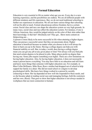 Formal Education
Education is very essential in life no matter what age you are. Every day is a new
learning experience, and the possibilities are endless. We are all different people with
different mindsets and life experiences. But, we do not need traditional schooling to
further our experiences in education. We all can learn various things that schooling
will not be able to teach. Formal educationcan enforce freedom, but to a certain
extent. Social class and race can shape the education system on very high grounds. In
many ways, social class and race affect the education system. For instance, if one is
African American, they would be judged entirely on the color of their skin rather than
their knowledge. Is that fair? Absolutely not! They get... Show more content on
Helpwriting.net ...
A person is more likely to be more successful in life when attaining a higher degree.
They can pursue a successful career that they are passionate about. Higher
education is beneficial because no matter what you choose to do it will always be
there to back you up in the future. Having a college degree can help you with
financial stability as well. But, in today s world, does having a college degree
mean you can get any job at any given place or time? Not always will you find jobs
that need certain degrees to be placed in jobs. Many places prefer no degree than
having one. Some jobs require something even higher. There are a few limitations on
having higher education. Also, by having higher education, it does not necessarily
mean a person knows everything. You may have little to no education and still learn
and know more things than someone with higher education can. For example, in
Blue Collar Brilliance, Mike Rose; Rose s mother had dropped out of school to help
support her family in a diner. She did not need school or a degree to develop
psychological skills. She knew how things worked in a person by socially
connecting to them. Her tip depended on how well she responded to these needs, and
so she became adept at reading social cues and managing feelings, both the customers
and her own. (Rose). That goes to show that higher education is not always needed in
workplaces that use more connection to humans
 