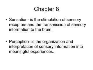 Chapter 8 Sensation- is the stimulation of sensory receptors and the transmission of sensory information to the brain. Perception- is the organization and interpretation of sensory information into meaningful experiences. 