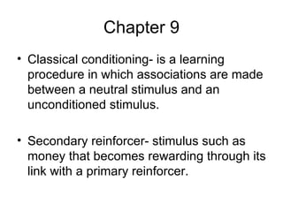 Chapter 9 Classical conditioning- is a learning procedure in which associations are made between a neutral stimulus and an unconditioned stimulus. Secondary reinforcer- stimulus such as money that becomes rewarding through its link with a primary reinforcer. 