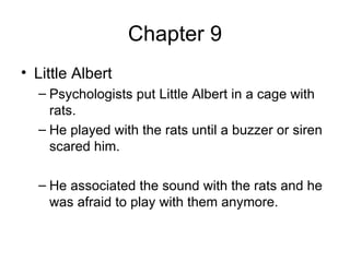 Chapter 9 Little Albert Psychologists put Little Albert in a cage with rats. He played with the rats until a buzzer or siren scared him.  He associated the sound with the rats and he was afraid to play with them anymore. 