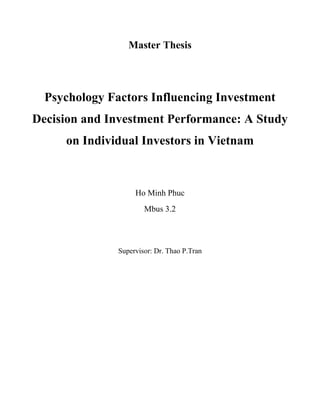 Master Thesis
Psychology Factors Influencing Investment
Decision and Investment Performance: A Study
on Individual Investors in Vietnam
Ho Minh Phuc
Mbus 3.2
Supervisor: Dr. Thao P.Tran
 