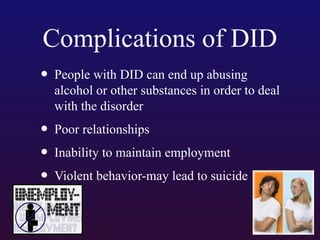 Complications of DID
• People with DID can end up abusing

alcohol or other substances in order to deal
with the disorder

• Poor relationships
• Inability to maintain employment
• Violent behavior-may lead to suicide

 