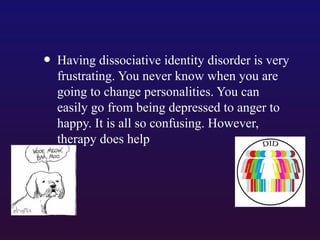 • Having dissociative identity disorder is very
frustrating. You never know when you are
going to change personalities. You can
easily go from being depressed to anger to
happy. It is all so confusing. However,
therapy does help

 