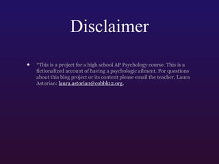Disclaimer
•

*This is a project for a high school AP Psychology course. This is a
fictionalized account of having a psychologic ailment. For questions
about this blog project or its content please email the teacher, Laura
Astorian: laura.astorian@cobbk12.org.

 