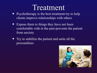 Treatment

•

Psychotherapy is the best treatment-try to help
clients improve relationships with others

•

Expose them to things they have not been
comfortable with in the past-prevents the patient
from anxiety

•

Try to stabilize the patient and unite all the
personalities

 