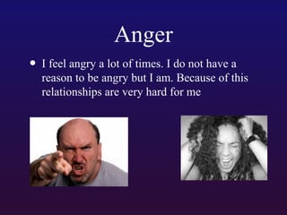 Anger
• I feel angry a lot of times. I do not have a

reason to be angry but I am. Because of this
relationships are very hard for me

 