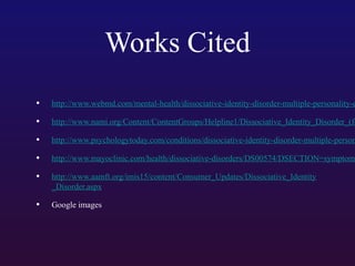 Works Cited
•

http://www.webmd.com/mental-health/dissociative-identity-disorder-multiple-personality-d

•

http://www.nami.org/Content/ContentGroups/Helpline1/Dissociative_Identity_Disorder_(fo

•

http://www.psychologytoday.com/conditions/dissociative-identity-disorder-multiple-person

•

http://www.mayoclinic.com/health/dissociative-disorders/DS00574/DSECTION=symptoms

•

http://www.aamft.org/imis15/content/Consumer_Updates/Dissociative_Identity
_Disorder.aspx

•

Google images

 