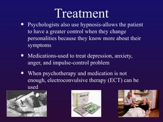 Treatment

•

Psychologists also use hypnosis-allows the patient
to have a greater control when they change
personalities because they know more about their
symptoms

•

Medications-used to treat depression, anxiety,
anger, and impulse-control problem

•

When psychotherapy and medication is not
enough, electroconvulsive therapy (ECT) can be
used

 