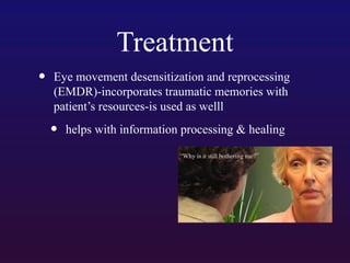 Treatment
•

Eye movement desensitization and reprocessing
(EMDR)-incorporates traumatic memories with
patient’s resources-is used as welll

•

helps with information processing & healing

 