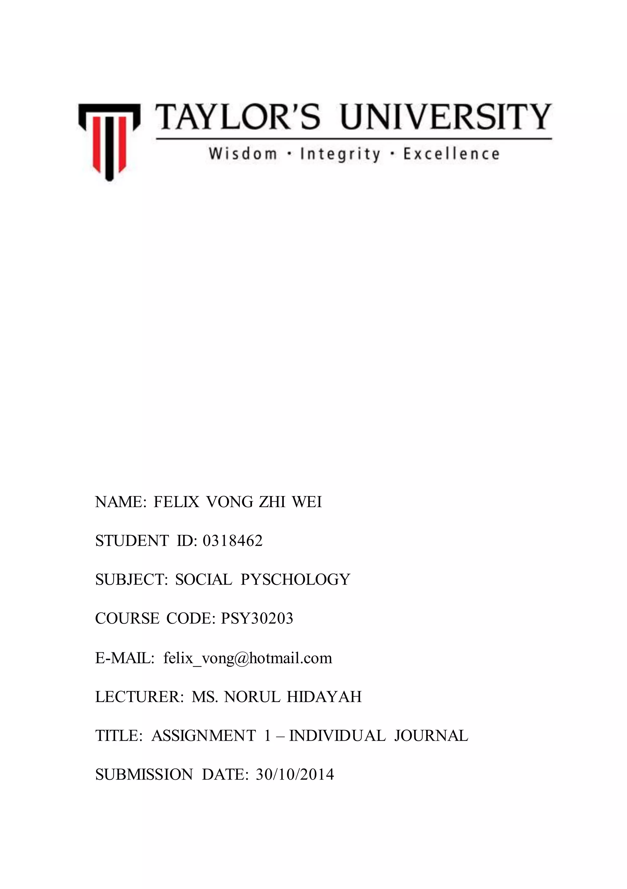 NAME: FELIX VONG ZHI WEI
STUDENT ID: 0318462
SUBJECT: SOCIAL PYSCHOLOGY
COURSE CODE: PSY30203
E-MAIL: felix_vong@hotmail.com
LECTURER: MS. NORUL HIDAYAH
TITLE: ASSIGNMENT 1 – INDIVIDUAL JOURNAL
SUBMISSION DATE: 30/10/2014
 