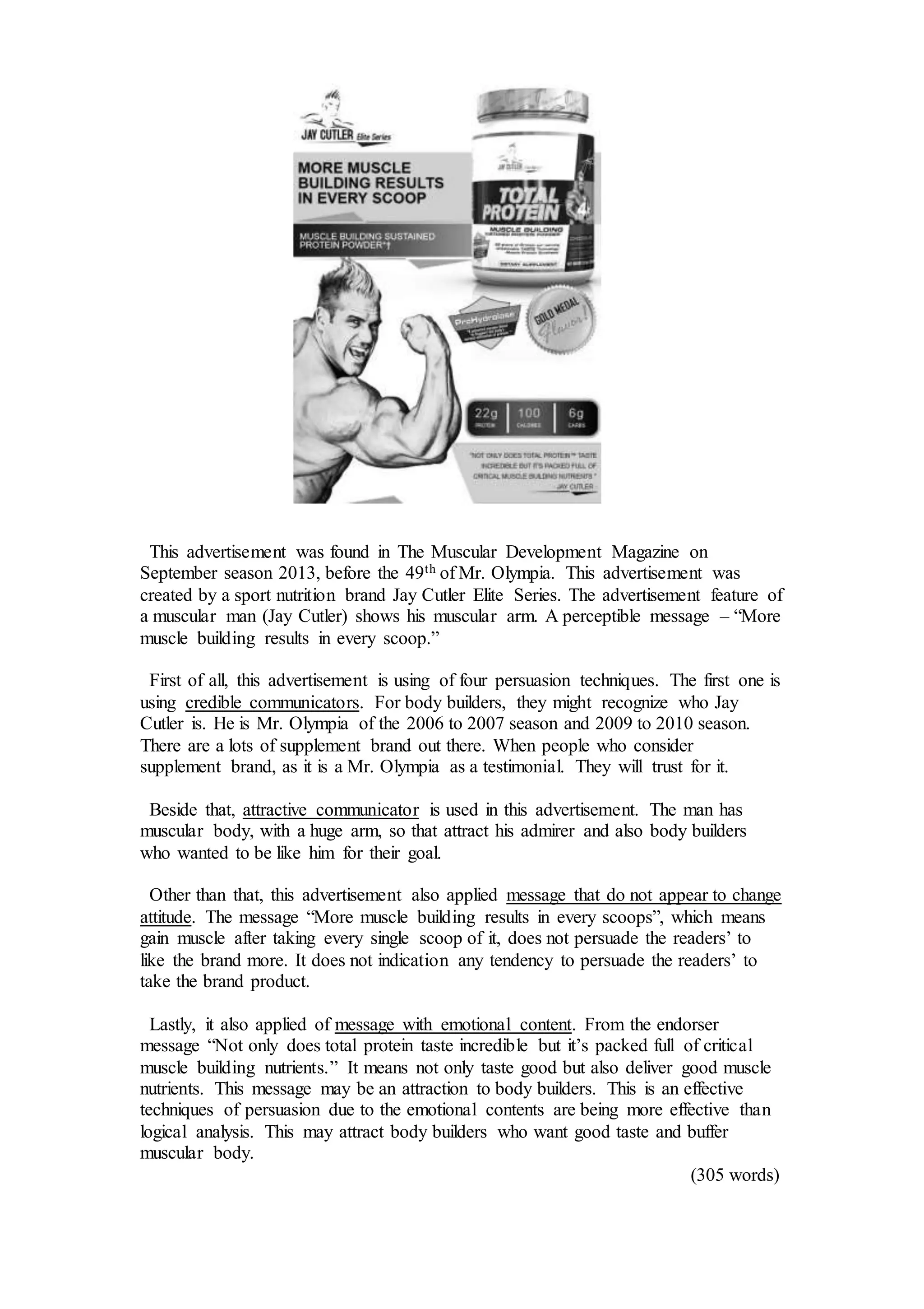 This advertisement was found in The Muscular Development Magazine on
September season 2013, before the 49th of Mr. Olympia. This advertisement was
created by a sport nutrition brand Jay Cutler Elite Series. The advertisement feature of
a muscular man (Jay Cutler) shows his muscular arm. A perceptible message – “More
muscle building results in every scoop.”
First of all, this advertisement is using of four persuasion techniques. The first one is
using credible communicators. For body builders, they might recognize who Jay
Cutler is. He is Mr. Olympia of the 2006 to 2007 season and 2009 to 2010 season.
There are a lots of supplement brand out there. When people who consider
supplement brand, as it is a Mr. Olympia as a testimonial. They will trust for it.
Beside that, attractive communicator is used in this advertisement. The man has
muscular body, with a huge arm, so that attract his admirer and also body builders
who wanted to be like him for their goal.
Other than that, this advertisement also applied message that do not appear to change
attitude. The message “More muscle building results in every scoops”, which means
gain muscle after taking every single scoop of it, does not persuade the readers’ to
like the brand more. It does not indication any tendency to persuade the readers’ to
take the brand product.
Lastly, it also applied of message with emotional content. From the endorser
message “Not only does total protein taste incredible but it’s packed full of critical
muscle building nutrients.” It means not only taste good but also deliver good muscle
nutrients. This message may be an attraction to body builders. This is an effective
techniques of persuasion due to the emotional contents are being more effective than
logical analysis. This may attract body builders who want good taste and buffer
muscular body.
(305 words)
 