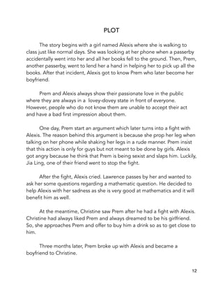 PLOT
The story begins with a girl named Alexis where she is walking to
class just like normal days. She was looking at her phone when a passerby
accidentally went into her and all her books fell to the ground. Then, Prem,
another passerby, went to lend her a hand in helping her to pick up all the
books. After that incident, Alexis got to know Prem who later become her
boyfriend.
Prem and Alexis always show their passionate love in the public
where they are always in a lovey-dovey state in front of everyone.
However, people who do not know them are unable to accept their act
and have a bad first impression about them.
One day, Prem start an argument which later turns into a fight with
Alexis. The reason behind this argument is because she prop her leg when
talking on her phone while shaking her legs in a rude manner. Prem insist
that this action is only for guys but not meant to be done by girls. Alexis
got angry because he think that Prem is being sexist and slaps him. Luckily,
Jia Ling, one of their friend went to stop the fight.
After the fight, Alexis cried. Lawrence passes by her and wanted to
ask her some questions regarding a mathematic question. He decided to
help Alexis with her sadness as she is very good at mathematics and it will
benefit him as well.
At the meantime, Christine saw Prem after he had a fight with Alexis.
Christine had always liked Prem and always dreamed to be his girlfriend.
So, she approaches Prem and offer to buy him a drink so as to get close to
him.
Three months later, Prem broke up with Alexis and became a
boyfriend to Christine. 
12
 