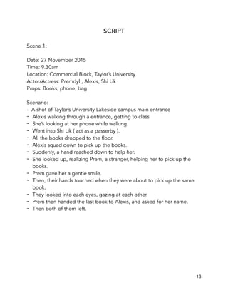 SCRIPT
Scene 1:
Date: 27 November 2015
Time: 9.30am
Location: Commercial Block, Taylor’s University
Actor/Actress: Premdyl , Alexis, Shi Lik
Props: Books, phone, bag
Scenario:
- A shot of Taylor’s University Lakeside campus main entrance
- Alexis walking through a entrance, getting to class
- She’s looking at her phone while walking
- Went into Shi Lik ( act as a passerby ).
- All the books dropped to the floor.
- Alexis squad down to pick up the books.
- Suddenly, a hand reached down to help her.
- She looked up, realizing Prem, a stranger, helping her to pick up the
books.
- Prem gave her a gentle smile.
- Then, their hands touched when they were about to pick up the same
book.
- They looked into each eyes, gazing at each other.
- Prem then handed the last book to Alexis, and asked for her name.
- Then both of them left.
13
 