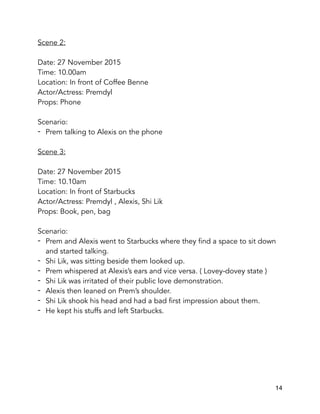 Scene 2:
Date: 27 November 2015
Time: 10.00am
Location: In front of Coffee Benne
Actor/Actress: Premdyl
Props: Phone
Scenario:
- Prem talking to Alexis on the phone
Scene 3:
Date: 27 November 2015
Time: 10.10am
Location: In front of Starbucks
Actor/Actress: Premdyl , Alexis, Shi Lik
Props: Book, pen, bag
Scenario:
- Prem and Alexis went to Starbucks where they find a space to sit down
and started talking.
- Shi Lik, was sitting beside them looked up.
- Prem whispered at Alexis’s ears and vice versa. ( Lovey-dovey state )
- Shi Lik was irritated of their public love demonstration.
- Alexis then leaned on Prem’s shoulder.
- Shi Lik shook his head and had a bad first impression about them.
- He kept his stuffs and left Starbucks.
14
 
