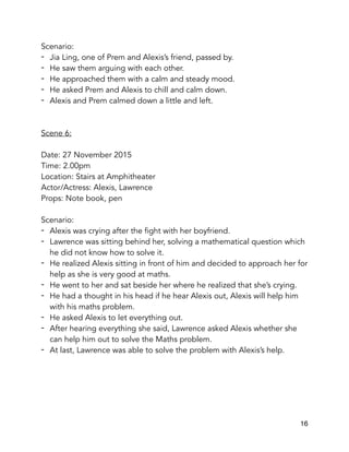 Scenario:
- Jia Ling, one of Prem and Alexis’s friend, passed by.
- He saw them arguing with each other.
- He approached them with a calm and steady mood.
- He asked Prem and Alexis to chill and calm down.
- Alexis and Prem calmed down a little and left.
Scene 6:
Date: 27 November 2015
Time: 2.00pm
Location: Stairs at Amphitheater
Actor/Actress: Alexis, Lawrence
Props: Note book, pen
Scenario:
- Alexis was crying after the fight with her boyfriend.
- Lawrence was sitting behind her, solving a mathematical question which
he did not know how to solve it.
- He realized Alexis sitting in front of him and decided to approach her for
help as she is very good at maths.
- He went to her and sat beside her where he realized that she’s crying.
- He had a thought in his head if he hear Alexis out, Alexis will help him
with his maths problem.
- He asked Alexis to let everything out.
- After hearing everything she said, Lawrence asked Alexis whether she
can help him out to solve the Maths problem.
- At last, Lawrence was able to solve the problem with Alexis’s help.
16
 