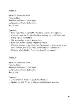 Scene 5:
Date: 27 November 2015
Time: 3.00pm
Location: In front of Coffee Bene.
Actor/Actress: Premdyl , Christine
Props: N/A
Scenario:
- Prem was sitting in front of Coffee Bene scrolling on his phone.
- Christine came out from Coffee Bene realizing her crush, Prem was
sitting right in front of her.
- She approaches him and greeted him
- Prem said that he just had a fight with Alexis.
- Christine thought in her mind that, if she uses this opportunity to get
close to Prem, she might stand a chance to get close to him.
- Christine offered to buy Prem a drink and Prem agreed.
Scene 6:
Date: 27 November 2015
Time: 3.15pm
Location: In front of Coffee Bene.
Actor/Actress: Premdyl , Christine
Props: N/A
Scenario:
- 3 months later, Prem walks out of Coffee Bene
- Walked out with Christine, where they hold hands together.
17
 