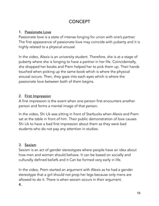 CONCEPT
1. Passionate Love
Passionate love is a state of intense longing for union with one’s partner.
The first appearance of passionate love may coincide with puberty and it is
highly related to a physical arousal.
In the video, Alexis is an university student. Therefore, she is at a stage of
puberty where she is longing to have a partner in her life. Coincidentally,
she dropped her books and Prem helped her to pick them up. Their hands
touched when picking up the same book which is where the physical
arousal occurs. Then, they gaze into each eyes which is where the
passionate love between both of them begins.
2. First Impression
A first impression is the event when one person first encounters another
person and forms a mental image of that person.
In the video, Shi Lik was sitting in front of Starbucks when Alexis and Prem
sat at the table in front of him. Their public demonstration of love causes
Shi Lik to have a bad first impression about them as they were bad
students who do not pay any attention in studies.
3. Sexism
Sexism is an act of gender stereotypes where people have an idea about
how men and women should behave. It can be based on socially and
culturally defined beliefs and it Can be formed very early in life.
In the video, Prem started an argument with Alexis as he had a gender
stereotype that a girl should not prop her legs because only mens are
allowed to do it. There is when sexism occurs in their argument.
4.
19
 