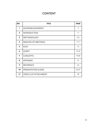 CONTENT
NO. TITLE PAGE
1 ACKNOWLEDGEMENT 3
2 INTRODUCTION 4
3 METHODOLOGY 5-6
4 MINUTES OF MEETINGS 7-11
5 PLOT 12
6 SCRIPT 13-18
7 CONCEPTS 19-20
8 APPENDIX 21
9 REFERENCE 22
10 PRESENTATION SLIDES 23-27
11 VIDEO CLIP ATTACHMENT 28
2
 