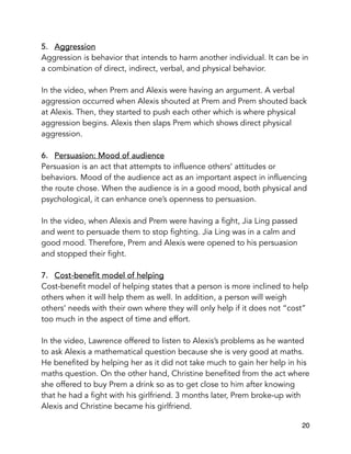 5. Aggression
Aggression is behavior that intends to harm another individual. It can be in
a combination of direct, indirect, verbal, and physical behavior.
In the video, when Prem and Alexis were having an argument. A verbal
aggression occurred when Alexis shouted at Prem and Prem shouted back
at Alexis. Then, they started to push each other which is where physical
aggression begins. Alexis then slaps Prem which shows direct physical
aggression.
6. Persuasion: Mood of audience
Persuasion is an act that attempts to influence others’ attitudes or
behaviors. Mood of the audience act as an important aspect in influencing
the route chose. When the audience is in a good mood, both physical and
psychological, it can enhance one’s openness to persuasion.
In the video, when Alexis and Prem were having a fight, Jia Ling passed
and went to persuade them to stop fighting. Jia Ling was in a calm and
good mood. Therefore, Prem and Alexis were opened to his persuasion
and stopped their fight.
7. Cost-benefit model of helping
Cost-benefit model of helping states that a person is more inclined to help
others when it will help them as well. In addition, a person will weigh
others’ needs with their own where they will only help if it does not “cost”
too much in the aspect of time and effort.
In the video, Lawrence offered to listen to Alexis’s problems as he wanted
to ask Alexis a mathematical question because she is very good at maths.
He benefited by helping her as it did not take much to gain her help in his
maths question. On the other hand, Christine benefited from the act where
she offered to buy Prem a drink so as to get close to him after knowing
that he had a fight with his girlfriend. 3 months later, Prem broke-up with
Alexis and Christine became his girlfriend. 
20
 